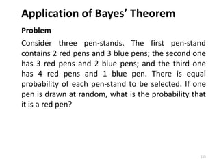 Application of Bayes’ Theorem
Problem
Consider three pen-stands. The first pen-stand
contains 2 red pens and 3 blue pens; the second one
has 3 red pens and 2 blue pens; and the third one
has 4 red pens and 1 blue pen. There is equal
probability of each pen-stand to be selected. If one
pen is drawn at random, what is the probability that
it is a red pen?
155
 