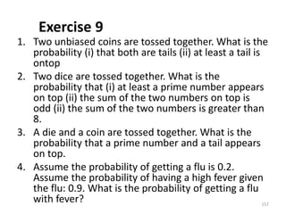 Exercise 9
1. Two unbiased coins are tossed together. What is the
probability (i) that both are tails (ii) at least a tail is
ontop
2. Two dice are tossed together. What is the
probability that (i) at least a prime number appears
on top (ii) the sum of the two numbers on top is
odd (ii) the sum of the two numbers is greater than
8.
3. A die and a coin are tossed together. What is the
probability that a prime number and a tail appears
on top.
4. Assume the probability of getting a flu is 0.2.
Assume the probability of having a high fever given
the flu: 0.9. What is the probability of getting a flu
with fever? 157
 