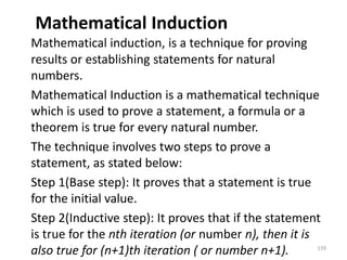 Mathematical Induction
Mathematical induction, is a technique for proving
results or establishing statements for natural
numbers.
Mathematical Induction is a mathematical technique
which is used to prove a statement, a formula or a
theorem is true for every natural number.
The technique involves two steps to prove a
statement, as stated below:
Step 1(Base step): It proves that a statement is true
for the initial value.
Step 2(Inductive step): It proves that if the statement
is true for the nth iteration (or number n), then it is
also true for (n+1)th iteration ( or number n+1). 159
 