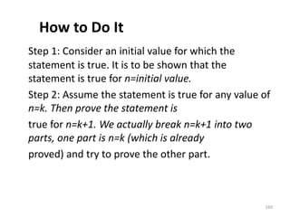 How to Do It
Step 1: Consider an initial value for which the
statement is true. It is to be shown that the
statement is true for n=initial value.
Step 2: Assume the statement is true for any value of
n=k. Then prove the statement is
true for n=k+1. We actually break n=k+1 into two
parts, one part is n=k (which is already
proved) and try to prove the other part.
160
 