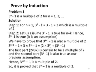 Prove by Induction
Problem 1
3n - 1 is a multiple of 2 for n = 1, 2, ...
Solution
Step 1: For n = 1, 31 - 1 = 3 - 1 = 2 which is a multiple
of 2
Step 2: Let us assume 3n - 1 is true for n=k, Hence,
3k -1 is true (It is an assumption)
We have to prove that 3k+1 - 1 is also a multiple of 2
3k+1 – 1 = 3 × 3k – 1 = (2 × 3k) + (3k –1)
The first part (2×3k) is certain to be a multiple of 2
and the second part (3k -1) is also true as our
previous assumption.
Hence, 3k+1 – 1 is a multiple of 2.
So, it is proved that 3n – 1 is a multiple of 2. 161
 