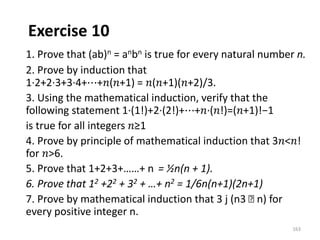 Exercise 10
1. Prove that (ab)n = anbn is true for every natural number n.
2. Prove by induction that
1∙2+2∙3+3∙4+⋯+𝑛(𝑛+1) = 𝑛(𝑛+1)(𝑛+2)/3.
3. Using the mathematical induction, verify that the
following statement 1∙(1!)+2∙(2!)+⋯+𝑛∙(𝑛!)=(𝑛+1)!−1
is true for all integers 𝑛≥1
4. Prove by principle of mathematical induction that 3𝑛<𝑛!
for 𝑛>6.
5. Prove that 1+2+3+……+ n = ½n(n + 1).
6. Prove that 12 +22 + 32 + …+ n2 = 1/6n(n+1)(2n+1)
7. Prove by mathematical induction that 3 j (n3 􀀀 n) for
every positive integer n.
163
 
