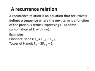 A recurrence relation
A recurrence relation is an equation that recursively
defines a sequence where the next term is a function
of the previous terms (Expressing Fn as some
combination of Fi with i<n).
Examples:
Fibonacci series: Fn = Fn-1 + Fn-2,
Tower of Hanoi: Fn = 2Fn-1 + 1.
165
 