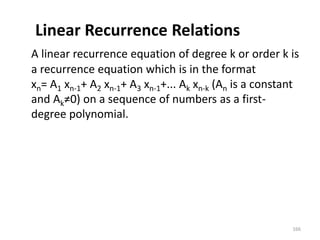 Linear Recurrence Relations
A linear recurrence equation of degree k or order k is
a recurrence equation which is in the format
xn= A1 xn-1+ A2 xn-1+ A3 xn-1+... Ak xn-k (An is a constant
and Ak≠0) on a sequence of numbers as a first-
degree polynomial.
166
 