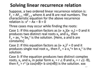 Solving linear recurrence relation
Suppose, a two ordered linear recurrence relation is:
Fn = AFn-1 +BFn-2 where A and B are real numbers. The
characteristic equation for the above recurrence
relation is: x2 − Ax − B = 0
Three cases may occur while finding the roots:
Case 1: If this equation factors as (x- x1)(x- x2) = 0 and it
produces two distinct real roots x1 and x2, then
Fn = ax1
n+ bx2
n is the solution. [Here, a and b are
constants]
Case 2: If this equation factors as (x- x1)2 = 0 and it
produces single real root x1, then Fn = a x1
n+ bn x1
n is the
solution.
Case 3: If the equation produces two distinct complex
roots, x1 and x2 in polar form x1 = r ∠ θ and x2 = r ∠(- θ),
then Fn = rn (a cos(nθ)+ b sin(nθ)) is the solution. xxx
167
 