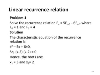 Linear recurrence relation
Problem 1
Solve the recurrence relation Fn = 5Fn-1 - 6Fn-2 where
F0 = 1 and F1 = 4
Solution
The characteristic equation of the recurrence
relation is:
x2 – 5x + 6=0,
So, (x-3) (x-2) = 0
Hence, the roots are:
x1 = 3 and x2= 2
168
 
