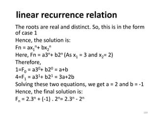 linear recurrence relation
The roots are real and distinct. So, this is in the form
of case 1
Hence, the solution is:
Fn = ax1
n+ bx2
n
Here, Fn = a3n+ b2n (As x1 = 3 and x2= 2)
Therefore,
1=F0 = a30+ b20 = a+b
4=F1 = a31+ b21 = 3a+2b
Solving these two equations, we get a = 2 and b = -1
Hence, the final solution is:
Fn = 2.3n + (-1) . 2n= 2.3n - 2n
169
 