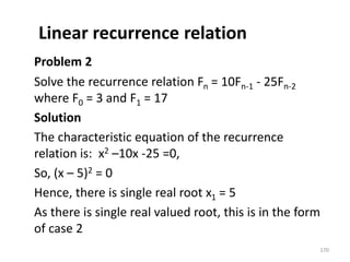 Linear recurrence relation
Problem 2
Solve the recurrence relation Fn = 10Fn-1 - 25Fn-2
where F0 = 3 and F1 = 17
Solution
The characteristic equation of the recurrence
relation is: x2 –10x -25 =0,
So, (x – 5)2 = 0
Hence, there is single real root x1 = 5
As there is single real valued root, this is in the form
of case 2
170
 