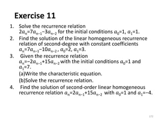 Exercise 11
1. Solve the recurrence relation
2𝑎𝑛=7𝑎𝑛−1−3𝑎𝑛−2 for the initial conditions 𝑎0=1, 𝑎1=1.
2. Find the solution of the linear homogeneous recurrence
relation of second-degree with constant coefficients
𝑎𝑛=7𝑎𝑛−1−10𝑎𝑛−2 , 𝑎0=2, 𝑎1=3.
3. Given the recurrence relation
𝑎𝑛=−2𝑎𝑛−1+15𝑎𝑛−2 with the initial conditions 𝑎0=1 and
𝑎1=7.
(a)Write the characteristic equation.
(b)Solve the recurrence relation.
4. Find the solution of second-order linear homogeneous
recurrence relation 𝑎𝑛=2𝑎𝑛−1+15𝑎𝑛−2 with 𝑎0=1 and 𝑎1=−4.
172
 