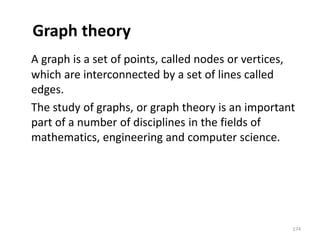 Graph theory
A graph is a set of points, called nodes or vertices,
which are interconnected by a set of lines called
edges.
The study of graphs, or graph theory is an important
part of a number of disciplines in the fields of
mathematics, engineering and computer science.
174
 