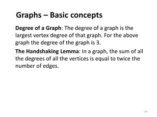 Graphs – Basic concepts
Degree of a Graph: The degree of a graph is the
largest vertex degree of that graph. For the above
graph the degree of the graph is 3.
The Handshaking Lemma: In a graph, the sum of all
the degrees of all the vertices is equal to twice the
number of edges.
178
 