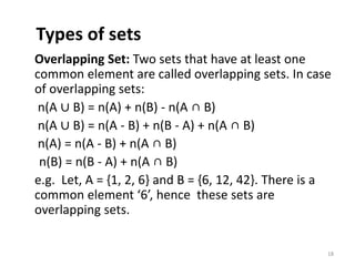 Types of sets
Overlapping Set: Two sets that have at least one
common element are called overlapping sets. In case
of overlapping sets:
n(A ∪ B) = n(A) + n(B) - n(A ∩ B)
n(A ∪ B) = n(A - B) + n(B - A) + n(A ∩ B)
n(A) = n(A - B) + n(A ∩ B)
n(B) = n(B - A) + n(A ∩ B)
e.g. Let, A = {1, 2, 6} and B = {6, 12, 42}. There is a
common element ‘6’, hence these sets are
overlapping sets.
18
 