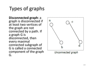 Types of graphs
Disconnected graph: a
graph is disconnected if
at least two vertices of
the graph are not
connected by a path. If
a graph G is
disconnected, then
every maximal
connected subgraph of
G is called a connected
component of the graph
G.
184
 