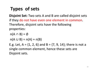 Types of sets
Disjoint Set: Two sets A and B are called disjoint sets
if they do not have even one element in common.
Therefore, disjoint sets have the following
properties:
n(A ∩ B) = ∅
n(A ∪ B) = n(A) + n(B)
E.g. Let, A = {1, 2, 6} and B = {7, 9, 14}; there is not a
single common element, hence these sets are
Disjoint sets.
19
 