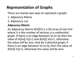 Representation of Graphs
There are mainly two ways to represent a graph:
1. Adjacency Matrix
2. Adjacency List
Adjacency Matrix
An Adjacency Matrix A[V][V] is a 2D array of size V×V
where V is the number of vertices in a undirected
graph. If there is an edge between Vx to Vy then the
value of A[Vx][ Vy]=1 and A[Vy][ Vx]=1, otherwise
the value will be zero. And for a directed graph, if
there is an edge between Vx to Vy, then the value of
A[Vx][ Vy]=1, otherwise the value will be zero.
190
 