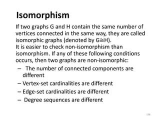 Isomorphism
If two graphs G and H contain the same number of
vertices connected in the same way, they are called
isomorphic graphs (denoted by G≅H).
It is easier to check non-isomorphism than
isomorphism. If any of these following conditions
occurs, then two graphs are non-isomorphic:
– The number of connected components are
different
– Vertex-set cardinalities are different
– Edge-set cardinalities are different
– Degree sequences are different
198
 