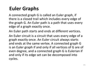 Euler Graphs
A connected graph G is called an Euler graph, if
there is a closed trail which includes every edge of
the graph G. An Euler path is a path that uses every
edge of a graph exactly once.
An Euler path starts and ends at different vertices.
An Euler circuit is a circuit that uses every edge of a
graph exactly once. An Euler circuit always starts
and ends at the same vertex. A connected graph G
is an Euler graph if and only if all vertices of G are of
even degree, and a connected graph G is Eulerian if
and only if its edge set can be decomposed into
cycles.
201
 