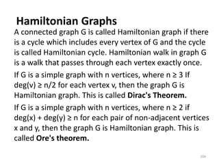 Hamiltonian Graphs
A connected graph G is called Hamiltonian graph if there
is a cycle which includes every vertex of G and the cycle
is called Hamiltonian cycle. Hamiltonian walk in graph G
is a walk that passes through each vertex exactly once.
If G is a simple graph with n vertices, where n ≥ 3 If
deg(v) ≥ n/2 for each vertex v, then the graph G is
Hamiltonian graph. This is called Dirac's Theorem.
If G is a simple graph with n vertices, where n ≥ 2 if
deg(x) + deg(y) ≥ n for each pair of non-adjacent vertices
x and y, then the graph G is Hamiltonian graph. This is
called Ore's theorem.
204
 