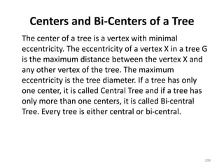 Centers and Bi-Centers of a Tree
The center of a tree is a vertex with minimal
eccentricity. The eccentricity of a vertex X in a tree G
is the maximum distance between the vertex X and
any other vertex of the tree. The maximum
eccentricity is the tree diameter. If a tree has only
one center, it is called Central Tree and if a tree has
only more than one centers, it is called Bi-central
Tree. Every tree is either central or bi-central.
208
 
