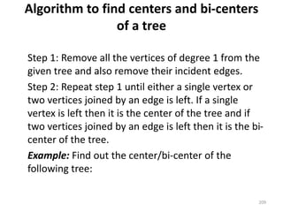Algorithm to find centers and bi-centers
of a tree
Step 1: Remove all the vertices of degree 1 from the
given tree and also remove their incident edges.
Step 2: Repeat step 1 until either a single vertex or
two vertices joined by an edge is left. If a single
vertex is left then it is the center of the tree and if
two vertices joined by an edge is left then it is the bi-
center of the tree.
Example: Find out the center/bi-center of the
following tree:
209
 