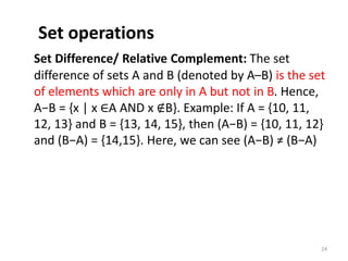 Set operations
Set Difference/ Relative Complement: The set
difference of sets A and B (denoted by A–B) is the set
of elements which are only in A but not in B. Hence,
A−B = {x | x ∈A AND x ∉B}. Example: If A = {10, 11,
12, 13} and B = {13, 14, 15}, then (A−B) = {10, 11, 12}
and (B−A) = {14,15}. Here, we can see (A−B) ≠ (B−A)
24
 