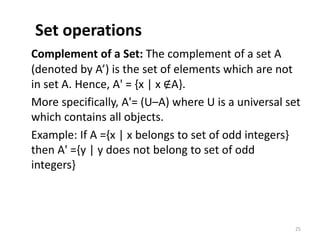 Set operations
Complement of a Set: The complement of a set A
(denoted by A’) is the set of elements which are not
in set A. Hence, A' = {x | x ∉A}.
More specifically, A'= (U–A) where U is a universal set
which contains all objects.
Example: If A ={x | x belongs to set of odd integers}
then A' ={y | y does not belong to set of odd
integers}
25
 