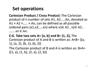 Set operations
Cartesian Product / Cross Product: The Cartesian
product of n number of sets A1, A2.....An, denoted as
A1 × A2 ×..... × An, can be defined as all possible
ordered pairs (x1,x2,....xn) where x1∈ A1 , x2∈ A2 ,
...... xn ∈ An.
E.G. Take two sets A= {a, b} and B= {1, 2}, The
Cartesian product of A and B is written as: A×B= {(a,
1), (a, 2), (b, 1), (b, 2)}
The Cartesian product of B and A is written as: B×A=
{(1, a), (1, b), (2, a), (2, b)}
26
 