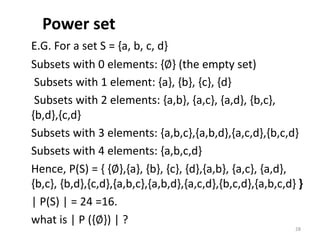 Power set
E.G. For a set S = {a, b, c, d}
Subsets with 0 elements: {∅} (the empty set)
Subsets with 1 element: {a}, {b}, {c}, {d}
Subsets with 2 elements: {a,b}, {a,c}, {a,d}, {b,c},
{b,d},{c,d}
Subsets with 3 elements: {a,b,c},{a,b,d},{a,c,d},{b,c,d}
Subsets with 4 elements: {a,b,c,d}
Hence, P(S) = { {∅},{a}, {b}, {c}, {d},{a,b}, {a,c}, {a,d},
{b,c}, {b,d},{c,d},{a,b,c},{a,b,d},{a,c,d},{b,c,d},{a,b,c,d} }
| P(S) | = 24 =16.
what is | P ({∅}) | ?
28
 
