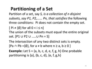 Partitioning of a Set
Partition of a set, say S, is a collection of n disjoint
subsets, say P1, P2,...… Pn, that satisfies the following
three conditions: Pi does not contain the empty set.
[ Pi ≠ {∅} for all 0 < i ≤ n]
The union of the subsets must equal the entire original
set. [P1 ∪ P2 ∪ .....∪ Pn = S]
The intersection of any two distinct sets is empty.
[Pa ∩ Pb ={∅}, for a ≠ b where n ≥ a, b ≥ 0 ]
Example: Let S = {a, b, c, d, e, f, g, h} One probable
partitioning is {a}, {b, c, d}, {e, f, g,h}
29
 