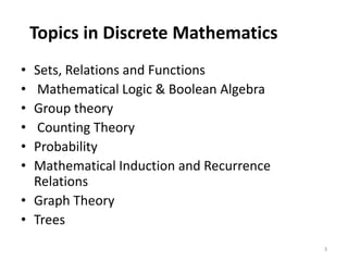Topics in Discrete Mathematics
• Sets, Relations and Functions
• Mathematical Logic & Boolean Algebra
• Group theory
• Counting Theory
• Probability
• Mathematical Induction and Recurrence
Relations
• Graph Theory
• Trees
3
 