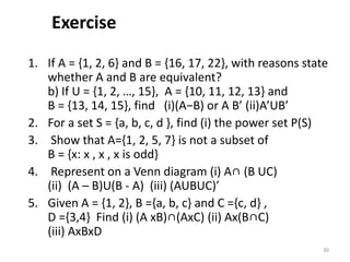 Exercise
1. If A = {1, 2, 6} and B = {16, 17, 22}, with reasons state
whether A and B are equivalent?
b) If U = {1, 2, …, 15}, A = {10, 11, 12, 13} and
B = {13, 14, 15}, find (i)(A−B) or A B’ (ii)A’UB’
2. For a set S = {a, b, c, d }, find (i) the power set P(S)
3. Show that A={1, 2, 5, 7} is not a subset of
B = {x: x , x , x is odd}
4. Represent on a Venn diagram (i) A∩ (B UC)
(ii) (A – B)U(B - A) (iii) (AUBUC)’
5. Given A = {1, 2}, B ={a, b, c} and C ={c, d} ,
D ={3,4} Find (i) (A xB)∩(AxC) (ii) Ax(B∩C)
(iii) AxBxD
30
 