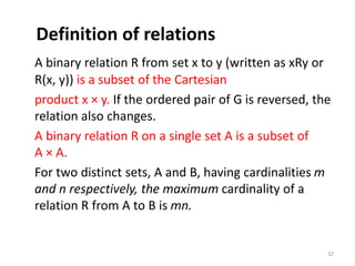 Definition of relations
A binary relation R from set x to y (written as xRy or
R(x, y)) is a subset of the Cartesian
product x × y. If the ordered pair of G is reversed, the
relation also changes.
A binary relation R on a single set A is a subset of
A × A.
For two distinct sets, A and B, having cardinalities m
and n respectively, the maximum cardinality of a
relation R from A to B is mn.
32
 