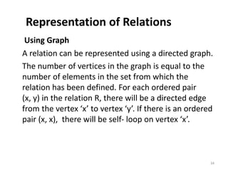 Representation of Relations
Using Graph
A relation can be represented using a directed graph.
The number of vertices in the graph is equal to the
number of elements in the set from which the
relation has been defined. For each ordered pair
(x, y) in the relation R, there will be a directed edge
from the vertex ‘x’ to vertex ‘y’. If there is an ordered
pair (x, x), there will be self- loop on vertex ‘x’.
34
 