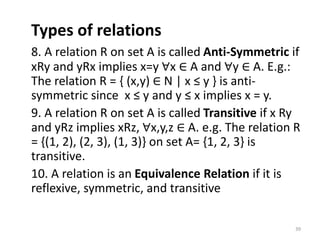 Types of relations
8. A relation R on set A is called Anti-Symmetric if
xRy and yRx implies x=y ∀x ∈ A and ∀y ∈ A. E.g.:
The relation R = { (x,y) ∈ N | x ≤ y } is anti-
symmetric since x ≤ y and y ≤ x implies x = y.
9. A relation R on set A is called Transitive if x Ry
and yRz implies xRz, ∀x,y,z ∈ A. e.g. The relation R
= {(1, 2), (2, 3), (1, 3)} on set A= {1, 2, 3} is
transitive.
10. A relation is an Equivalence Relation if it is
reflexive, symmetric, and transitive
39
 