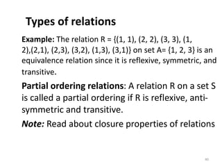Types of relations
Example: The relation R = {(1, 1), (2, 2), (3, 3), (1,
2),(2,1), (2,3), (3,2), (1,3), (3,1)} on set A= {1, 2, 3} is an
equivalence relation since it is reflexive, symmetric, and
transitive.
Partial ordering relations: A relation R on a set S
is called a partial ordering if R is reflexive, anti-
symmetric and transitive.
Note: Read about closure properties of relations
40
 