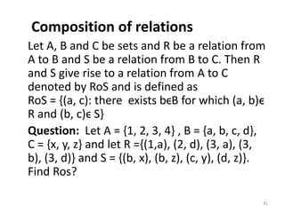 Composition of relations
Let A, B and C be sets and R be a relation from
A to B and S be a relation from B to C. Then R
and S give rise to a relation from A to C
denoted by RoS and is defined as
RoS = {(a, c): there exists bϵB for which (a, b)ϵ
R and (b, c)ϵ S}
Question: Let A = {1, 2, 3, 4} , B = {a, b, c, d},
C = {x, y, z} and let R ={(1,a), (2, d), (3, a), (3,
b), (3, d)} and S = {(b, x), (b, z), (c, y), (d, z)}.
Find Ros?
41
 
