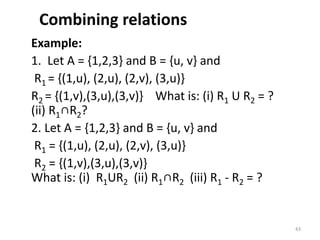 Combining relations
Example:
1. Let A = {1,2,3} and B = {u, v} and
R1 = {(1,u), (2,u), (2,v), (3,u)}
R2 = {(1,v),(3,u),(3,v)} What is: (i) R1 U R2 = ?
(ii) R1∩R2?
2. Let A = {1,2,3} and B = {u, v} and
R1 = {(1,u), (2,u), (2,v), (3,u)}
R2 = {(1,v),(3,u),(3,v)}
What is: (i) R1UR2 (ii) R1∩R2 (iii) R1 - R2 = ?
43
 