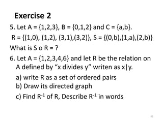 Exercise 2
5. Let A = {1,2,3}, B = {0,1,2} and C = {a,b}.
R = {(1,0), (1,2), (3,1),(3,2)}, S = {(0,b),(1,a),(2,b)}
What is S o R = ?
6. Let A = {1,2,3,4,6} and let R be the relation on
A defined by “x divides y” writen as x|y.
a) write R as a set of ordered pairs
b) Draw its directed graph
c) Find R-1 of R, Describe R-1 in words
45
 