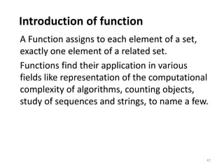 Introduction of function
A Function assigns to each element of a set,
exactly one element of a related set.
Functions find their application in various
fields like representation of the computational
complexity of algorithms, counting objects,
study of sequences and strings, to name a few.
47
 