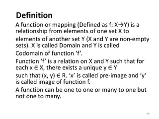 Definition
A function or mapping (Defined as f: X→Y) is a
relationship from elements of one set X to
elements of another set Y (X and Y are non-empty
sets). X is called Domain and Y is called
Codomain of function ‘f’.
Function ‘f’ is a relation on X and Y such that for
each x ∈ X, there exists a unique y ∈ Y
such that (x, y) ∈ R. ‘x’ is called pre-image and ‘y’
is called image of function f.
A function can be one to one or many to one but
not one to many.
48
 