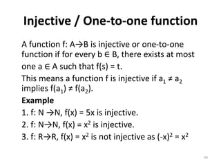 Injective / One-to-one function
A function f: A→B is injective or one-to-one
function if for every b ∈ B, there exists at most
one a ∈ A such that f(s) = t.
This means a function f is injective if a1 ≠ a2
implies f(a1) ≠ f(a2).
Example
1. f: N →N, f(x) = 5x is injective.
2. f: N→N, f(x) = x2 is injective.
3. f: R→R, f(x) = x2 is not injective as (-x)2 = x2
49
 