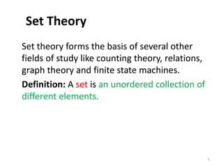 Set Theory
Set theory forms the basis of several other
fields of study like counting theory, relations,
graph theory and finite state machines.
Definition: A set is an unordered collection of
different elements.
5
 