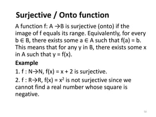 Surjective / Onto function
A function f: A →B is surjective (onto) if the
image of f equals its range. Equivalently, for every
b ∈ B, there exists some a ∈ A such that f(a) = b.
This means that for any y in B, there exists some x
in A such that y = f(x).
Example
1. f : N→N, f(x) = x + 2 is surjective.
2. f : R→R, f(x) = x2 is not surjective since we
cannot find a real number whose square is
negative.
50
 