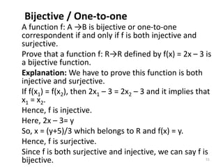 Bijective / One-to-one
A function f: A →B is bijective or one-to-one
correspondent if and only if f is both injective and
surjective.
Prove that a function f: R→R defined by f(x) = 2x – 3 is
a bijective function.
Explanation: We have to prove this function is both
injective and surjective.
If f(x1) = f(x2), then 2x1 – 3 = 2x2 – 3 and it implies that
x1 = x2.
Hence, f is injective.
Here, 2x – 3= y
So, x = (y+5)/3 which belongs to R and f(x) = y.
Hence, f is surjective.
Since f is both surjective and injective, we can say f is
bijective. 51
 