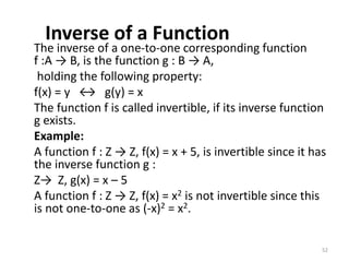 Inverse of a Function
The inverse of a one-to-one corresponding function
f :A → B, is the function g : B → A,
holding the following property:
f(x) = y ↔ g(y) = x
The function f is called invertible, if its inverse function
g exists.
Example:
A function f : Z → Z, f(x) = x + 5, is invertible since it has
the inverse function g :
Z→ Z, g(x) = x – 5
A function f : Z → Z, f(x) = x2 is not invertible since this
is not one-to-one as (-x)2 = x2.
52
 