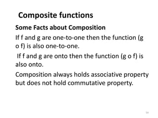 Composite functions
Some Facts about Composition
If f and g are one-to-one then the function (g
o f) is also one-to-one.
If f and g are onto then the function (g o f) is
also onto.
Composition always holds associative property
but does not hold commutative property.
54
 