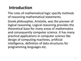 Introduction
The rules of mathematical logic specify methods
of reasoning mathematical statements.
Greek philosopher, Aristotle, was the pioneer of
logical reasoning. Logical reasoning provides the
theoretical base for many areas of mathematics
and consequently computer science. It has many
practical applications in computer science like
design of computing machines, artificial
intelligence, definition of data structures for
programming languages etc.
57
 