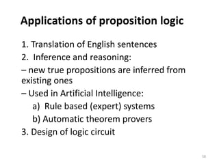Applications of proposition logic
1. Translation of English sentences
2. Inference and reasoning:
– new true propositions are inferred from
existing ones
– Used in Artificial Intelligence:
a) Rule based (expert) systems
b) Automatic theorem provers
3. Design of logic circuit
58
 