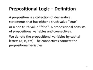 Prepositional Logic – Definition
A proposition is a collection of declarative
statements that has either a truth value "true”
or a non truth value "false". A propositional consists
of propositional variables and connectives.
We denote the propositional variables by capital
letters (A, B, etc). The connectives connect the
propositional variables.
59
 