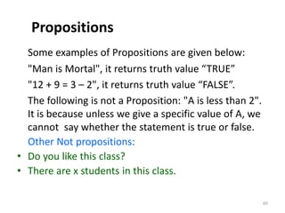 Propositions
Some examples of Propositions are given below:
"Man is Mortal", it returns truth value “TRUE”
"12 + 9 = 3 – 2", it returns truth value “FALSE”.
The following is not a Proposition: "A is less than 2".
It is because unless we give a specific value of A, we
cannot say whether the statement is true or false.
Other Not propositions:
• Do you like this class?
• There are x students in this class.
60
 